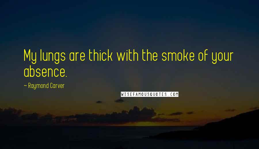 Raymond Carver Quotes: My lungs are thick with the smoke of your absence.