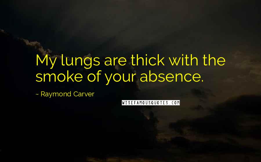 Raymond Carver Quotes: My lungs are thick with the smoke of your absence.