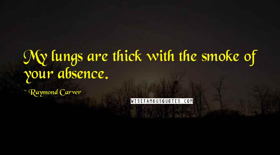 Raymond Carver Quotes: My lungs are thick with the smoke of your absence.
