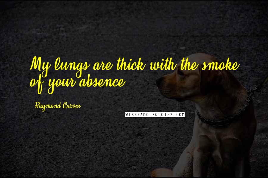 Raymond Carver Quotes: My lungs are thick with the smoke of your absence.