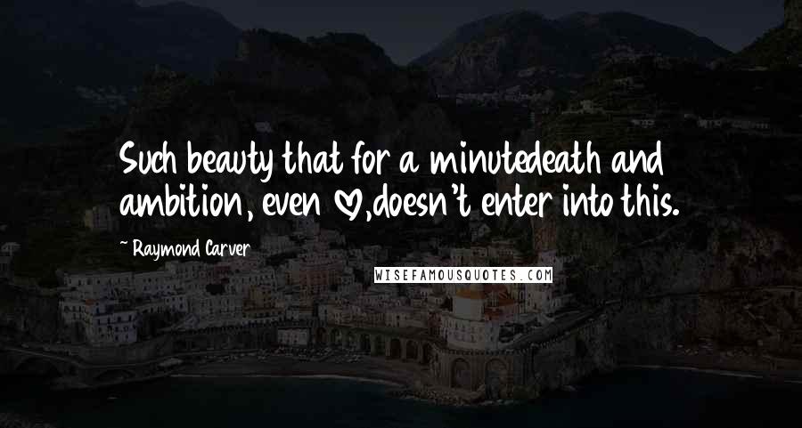 Raymond Carver Quotes: Such beauty that for a minutedeath and ambition, even love,doesn't enter into this.