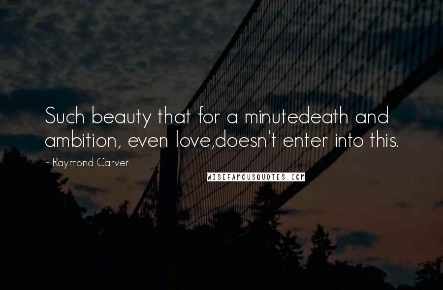 Raymond Carver Quotes: Such beauty that for a minutedeath and ambition, even love,doesn't enter into this.