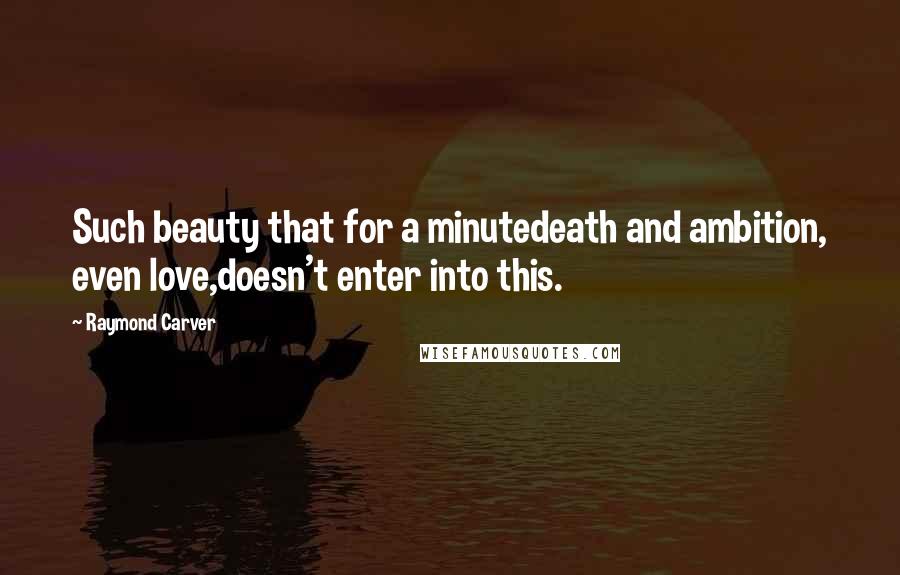 Raymond Carver Quotes: Such beauty that for a minutedeath and ambition, even love,doesn't enter into this.