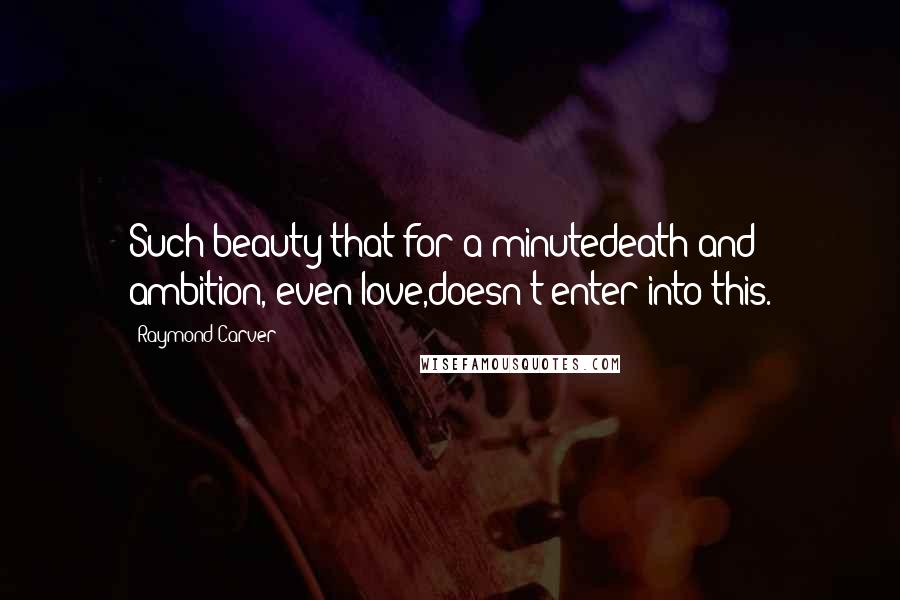 Raymond Carver Quotes: Such beauty that for a minutedeath and ambition, even love,doesn't enter into this.