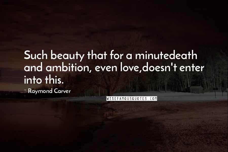 Raymond Carver Quotes: Such beauty that for a minutedeath and ambition, even love,doesn't enter into this.
