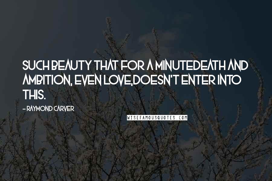 Raymond Carver Quotes: Such beauty that for a minutedeath and ambition, even love,doesn't enter into this.