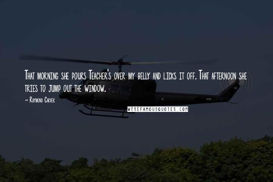 Raymond Carver Quotes: That morning she pours Teacher's over my belly and licks it off. That afternoon she tries to jump out the window.