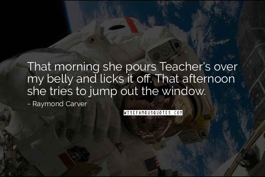 Raymond Carver Quotes: That morning she pours Teacher's over my belly and licks it off. That afternoon she tries to jump out the window.