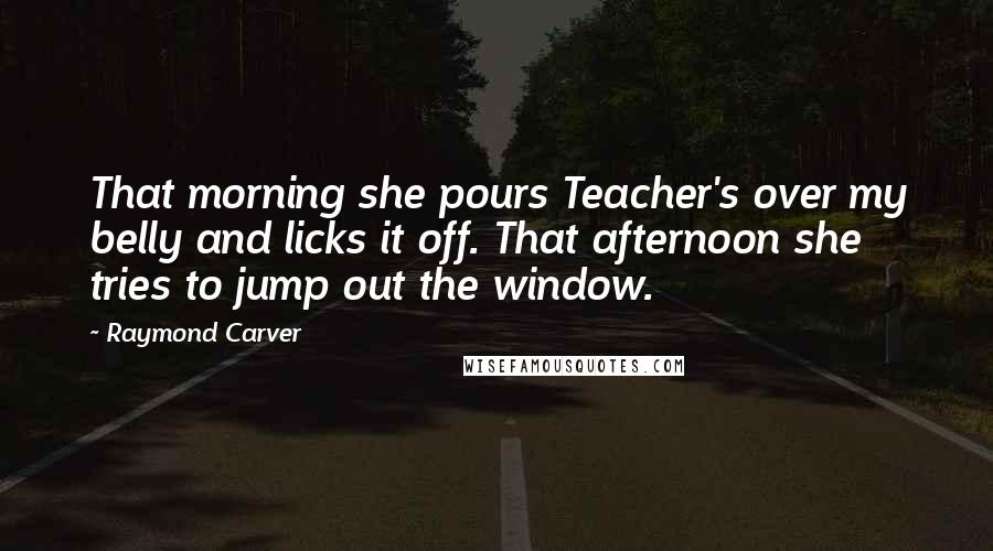 Raymond Carver Quotes: That morning she pours Teacher's over my belly and licks it off. That afternoon she tries to jump out the window.