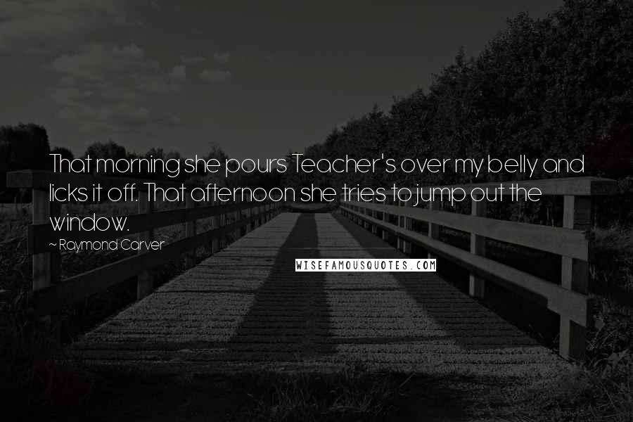 Raymond Carver Quotes: That morning she pours Teacher's over my belly and licks it off. That afternoon she tries to jump out the window.