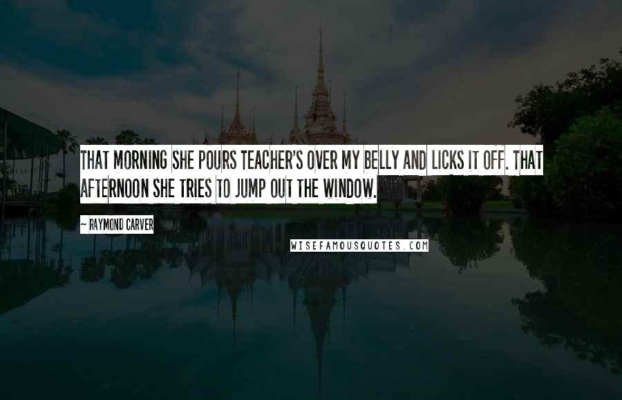 Raymond Carver Quotes: That morning she pours Teacher's over my belly and licks it off. That afternoon she tries to jump out the window.