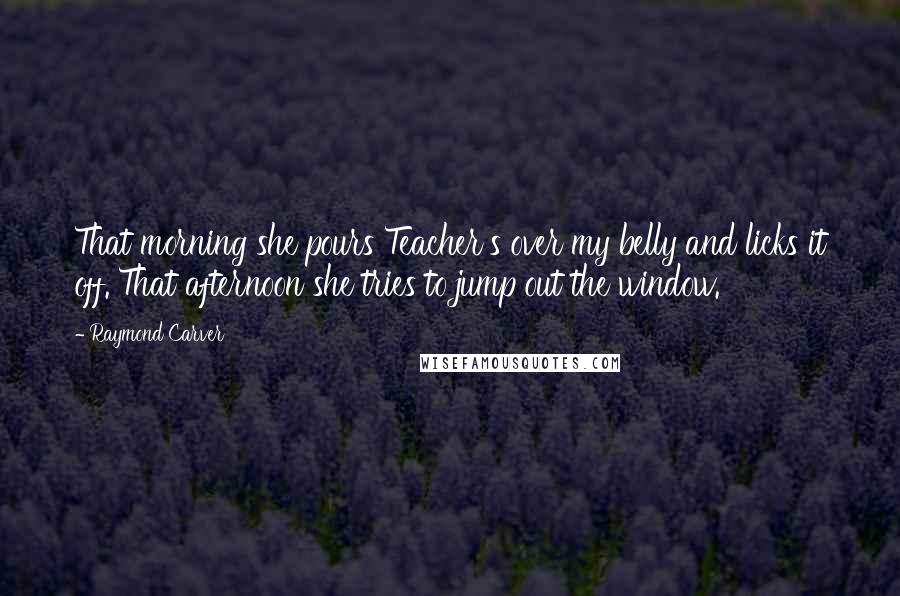 Raymond Carver Quotes: That morning she pours Teacher's over my belly and licks it off. That afternoon she tries to jump out the window.