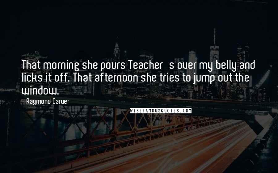 Raymond Carver Quotes: That morning she pours Teacher's over my belly and licks it off. That afternoon she tries to jump out the window.