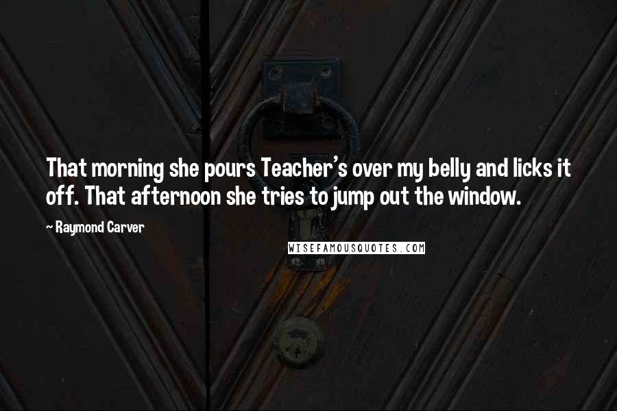 Raymond Carver Quotes: That morning she pours Teacher's over my belly and licks it off. That afternoon she tries to jump out the window.