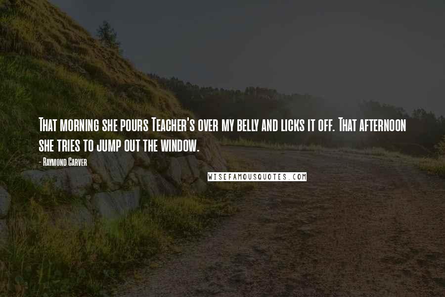 Raymond Carver Quotes: That morning she pours Teacher's over my belly and licks it off. That afternoon she tries to jump out the window.