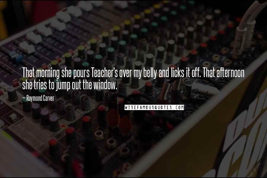 Raymond Carver Quotes: That morning she pours Teacher's over my belly and licks it off. That afternoon she tries to jump out the window.