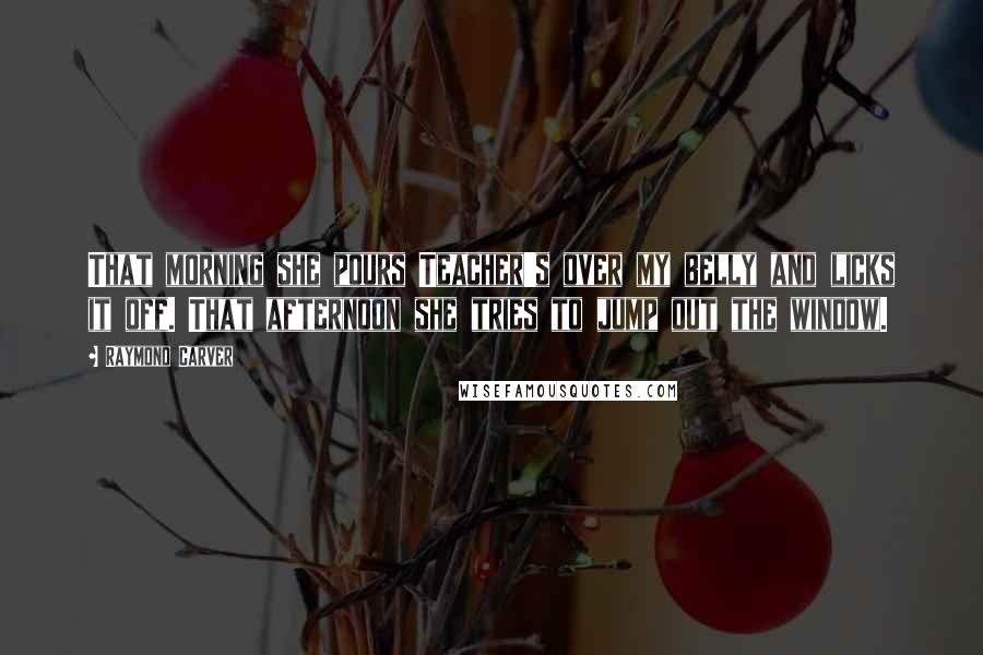 Raymond Carver Quotes: That morning she pours Teacher's over my belly and licks it off. That afternoon she tries to jump out the window.