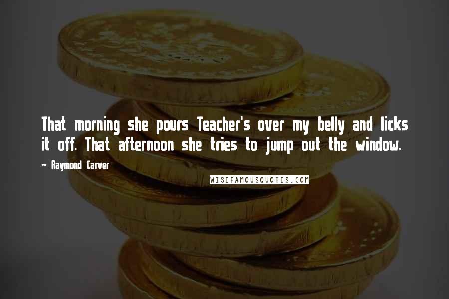 Raymond Carver Quotes: That morning she pours Teacher's over my belly and licks it off. That afternoon she tries to jump out the window.