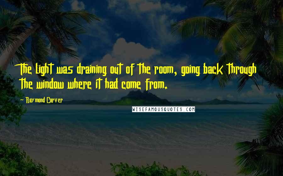 Raymond Carver Quotes: The light was draining out of the room, going back through the window where it had come from.