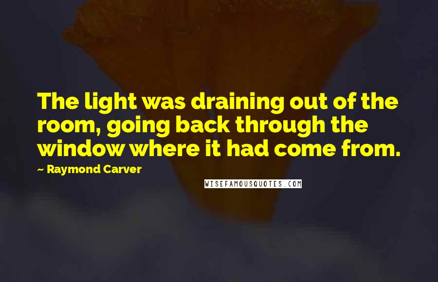 Raymond Carver Quotes: The light was draining out of the room, going back through the window where it had come from.