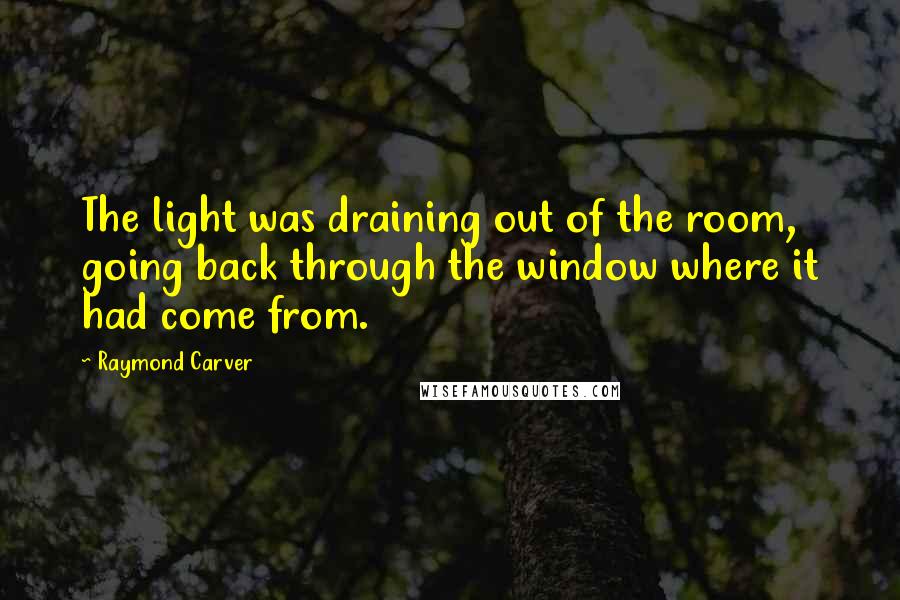 Raymond Carver Quotes: The light was draining out of the room, going back through the window where it had come from.
