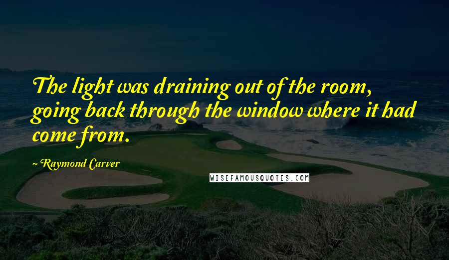 Raymond Carver Quotes: The light was draining out of the room, going back through the window where it had come from.