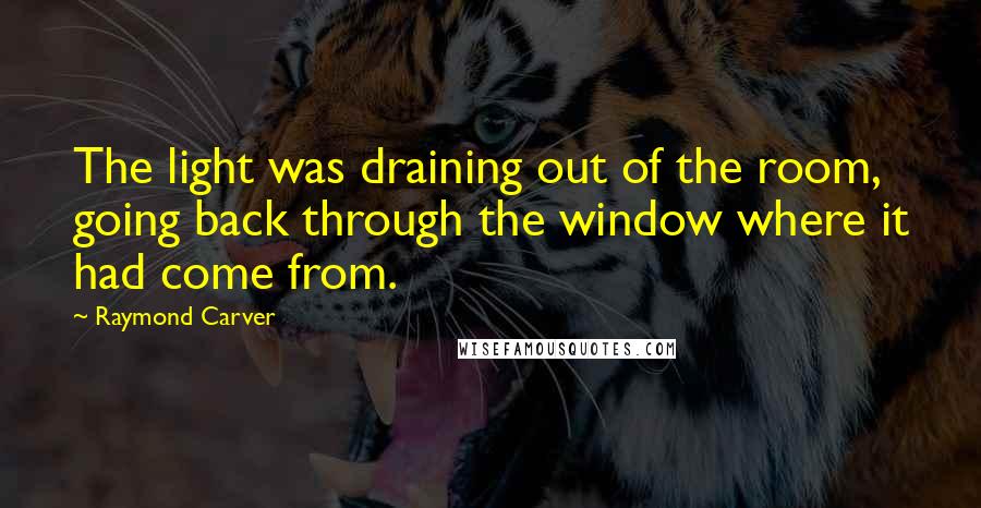 Raymond Carver Quotes: The light was draining out of the room, going back through the window where it had come from.