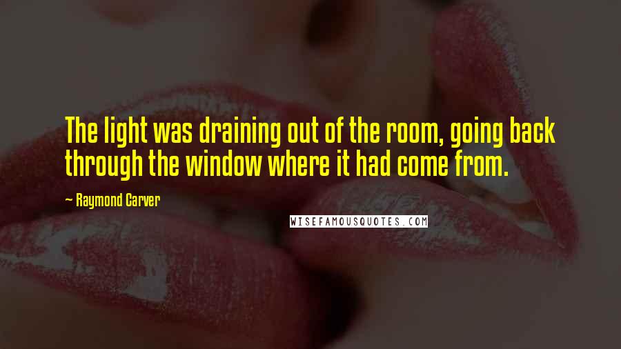 Raymond Carver Quotes: The light was draining out of the room, going back through the window where it had come from.