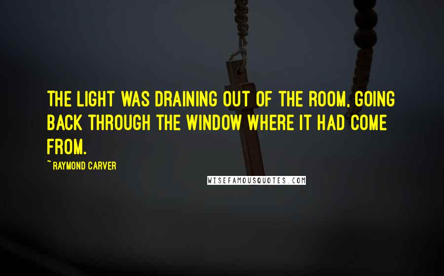 Raymond Carver Quotes: The light was draining out of the room, going back through the window where it had come from.