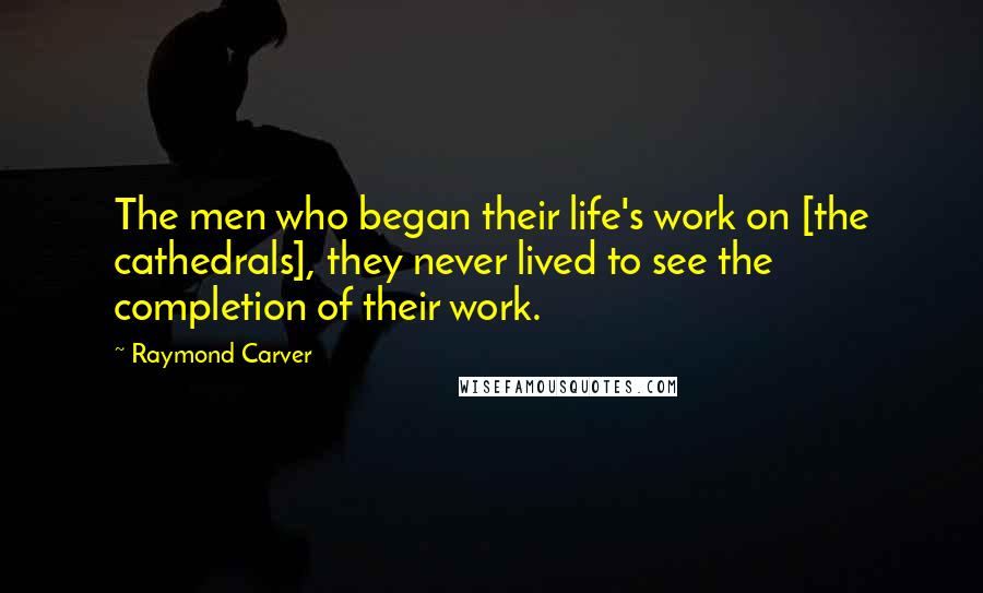 Raymond Carver Quotes: The men who began their life's work on [the cathedrals], they never lived to see the completion of their work.