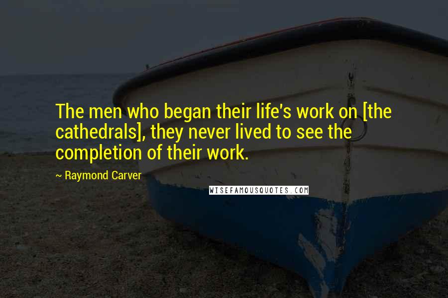 Raymond Carver Quotes: The men who began their life's work on [the cathedrals], they never lived to see the completion of their work.
