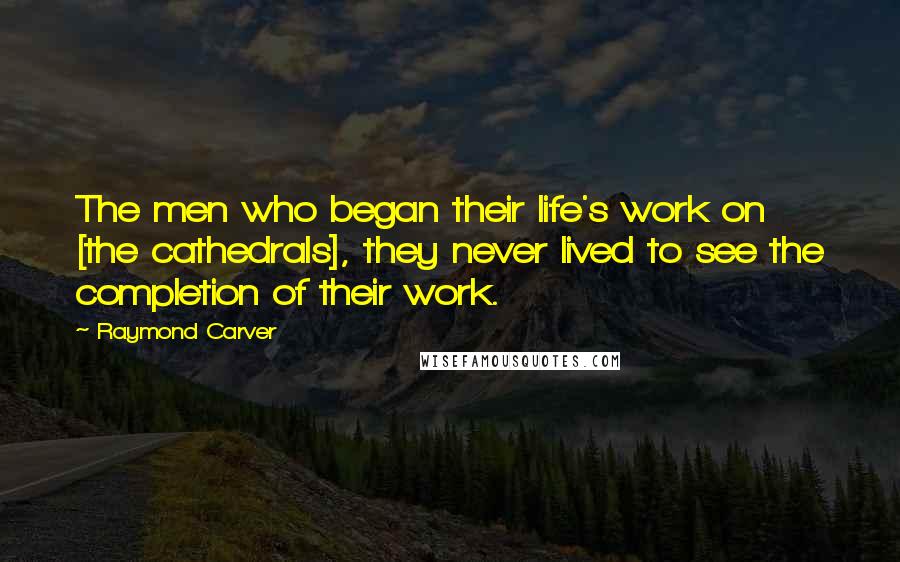 Raymond Carver Quotes: The men who began their life's work on [the cathedrals], they never lived to see the completion of their work.