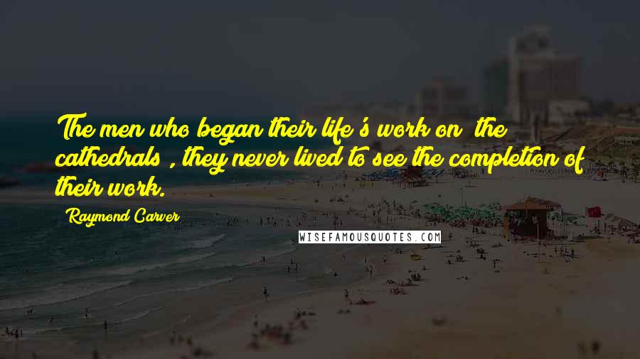 Raymond Carver Quotes: The men who began their life's work on [the cathedrals], they never lived to see the completion of their work.