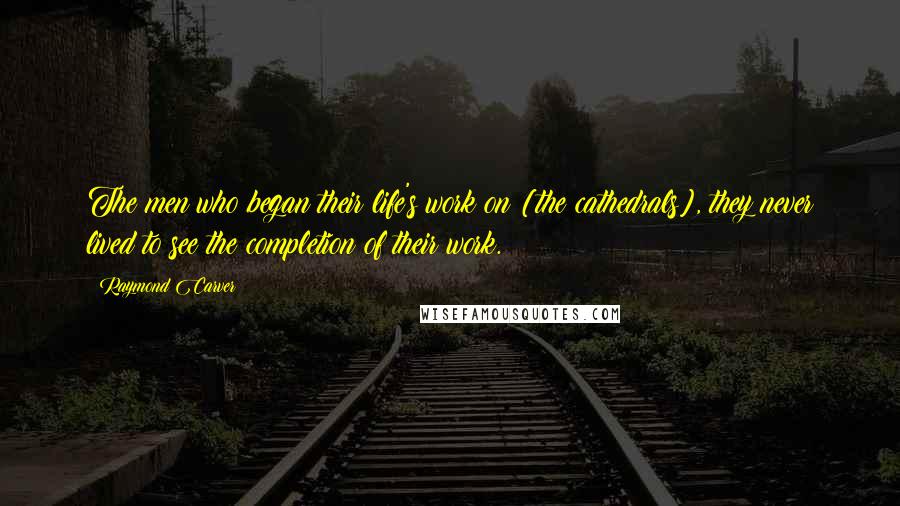 Raymond Carver Quotes: The men who began their life's work on [the cathedrals], they never lived to see the completion of their work.