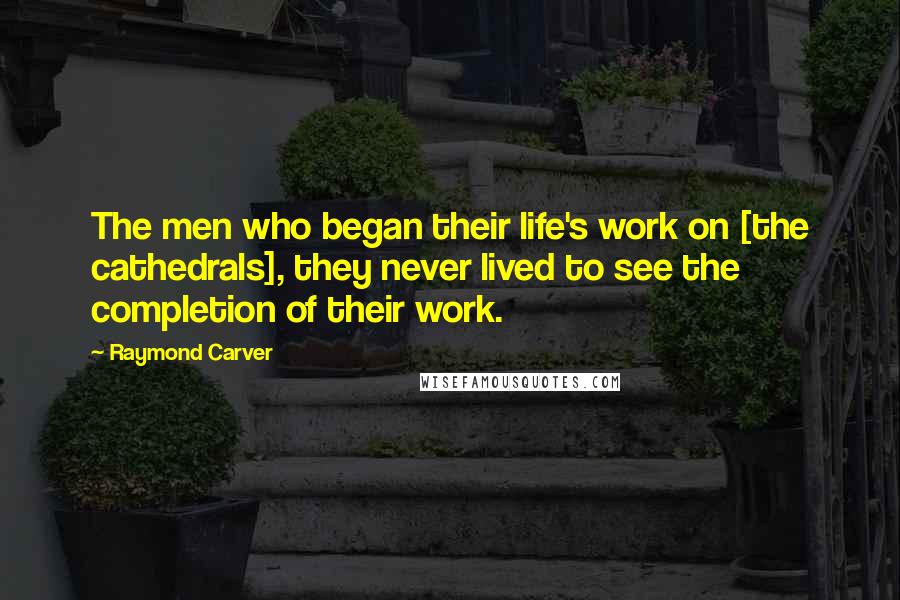 Raymond Carver Quotes: The men who began their life's work on [the cathedrals], they never lived to see the completion of their work.