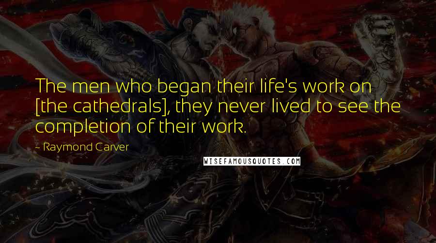 Raymond Carver Quotes: The men who began their life's work on [the cathedrals], they never lived to see the completion of their work.