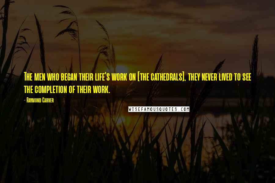 Raymond Carver Quotes: The men who began their life's work on [the cathedrals], they never lived to see the completion of their work.