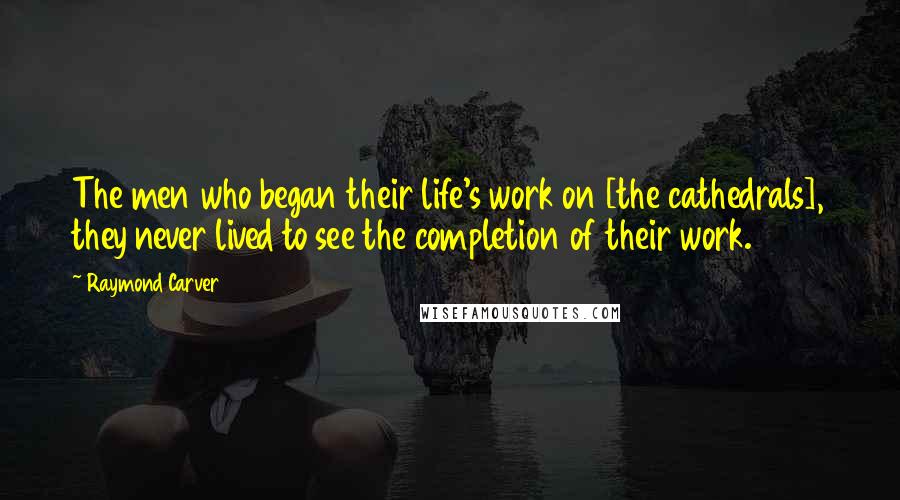 Raymond Carver Quotes: The men who began their life's work on [the cathedrals], they never lived to see the completion of their work.