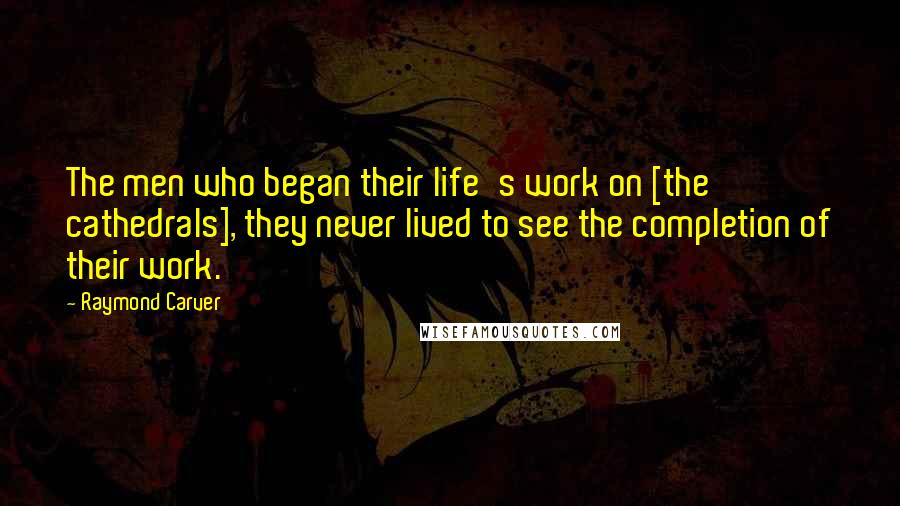 Raymond Carver Quotes: The men who began their life's work on [the cathedrals], they never lived to see the completion of their work.