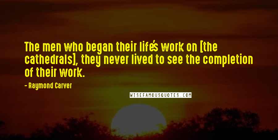Raymond Carver Quotes: The men who began their life's work on [the cathedrals], they never lived to see the completion of their work.