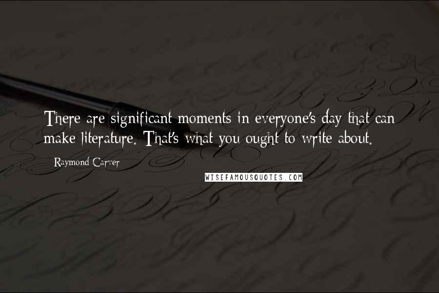 Raymond Carver Quotes: There are significant moments in everyone's day that can make literature. That's what you ought to write about.