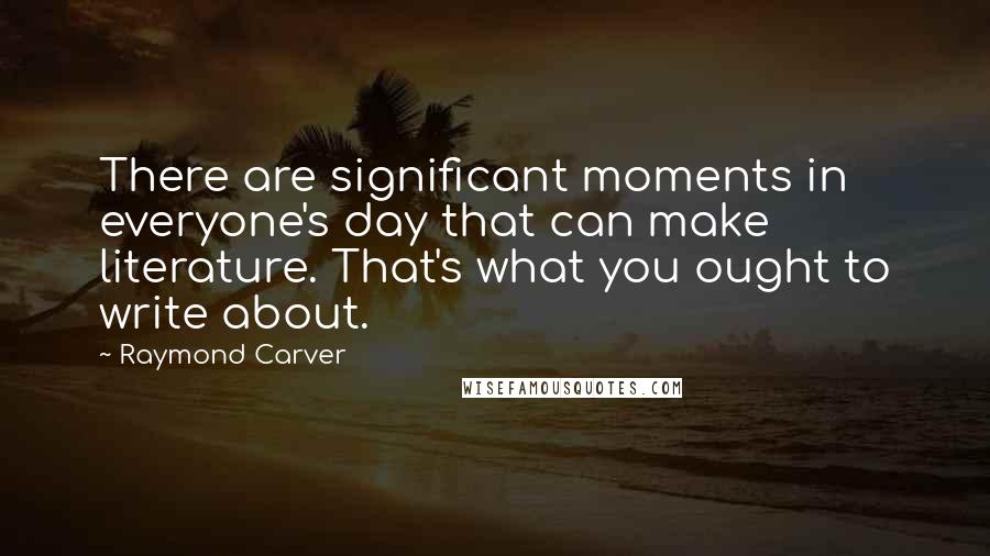 Raymond Carver Quotes: There are significant moments in everyone's day that can make literature. That's what you ought to write about.