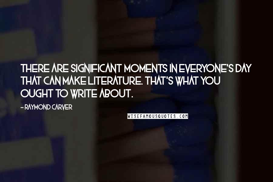 Raymond Carver Quotes: There are significant moments in everyone's day that can make literature. That's what you ought to write about.