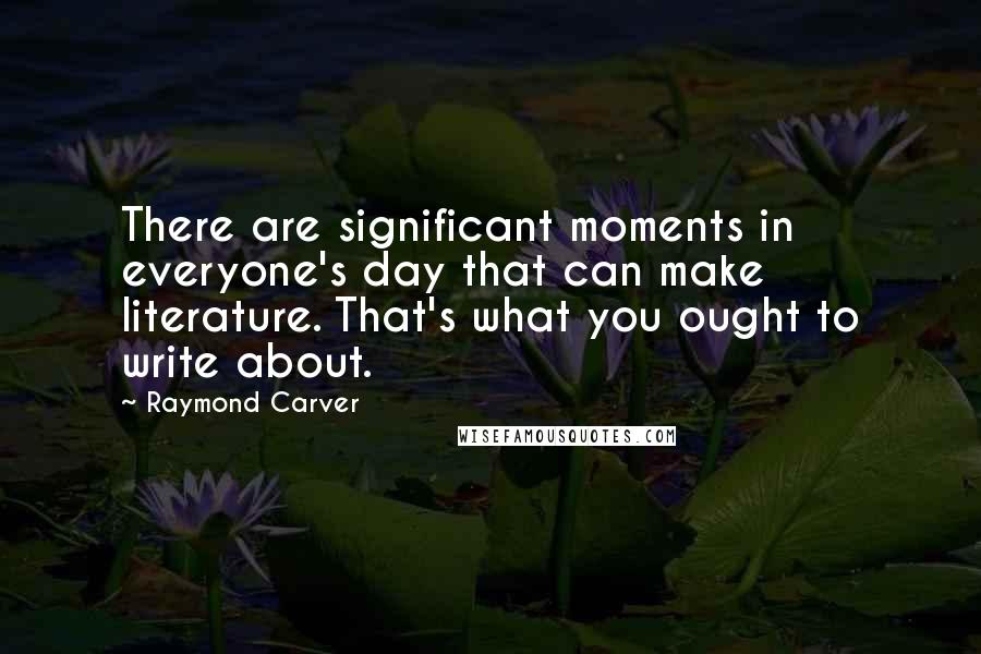 Raymond Carver Quotes: There are significant moments in everyone's day that can make literature. That's what you ought to write about.