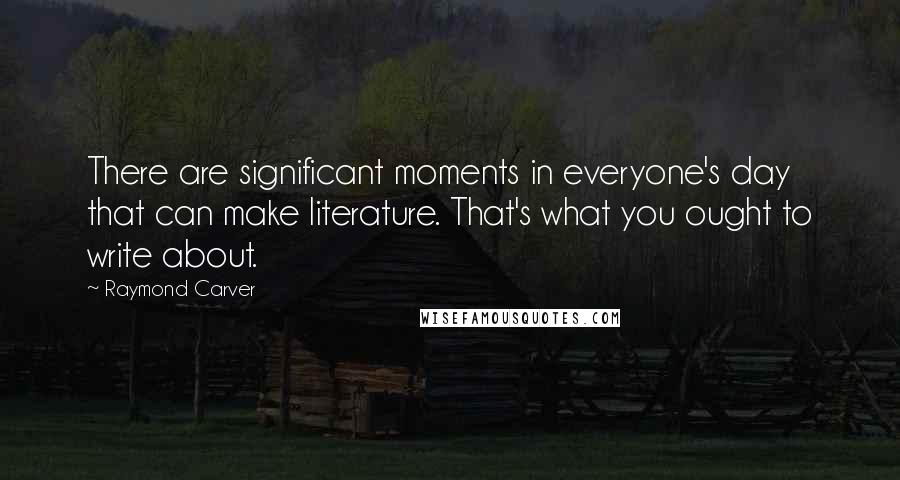Raymond Carver Quotes: There are significant moments in everyone's day that can make literature. That's what you ought to write about.