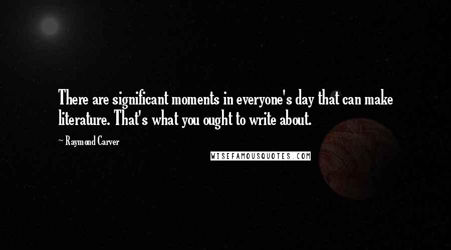 Raymond Carver Quotes: There are significant moments in everyone's day that can make literature. That's what you ought to write about.