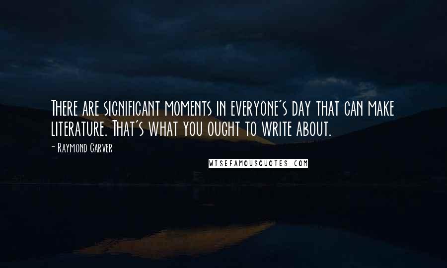 Raymond Carver Quotes: There are significant moments in everyone's day that can make literature. That's what you ought to write about.