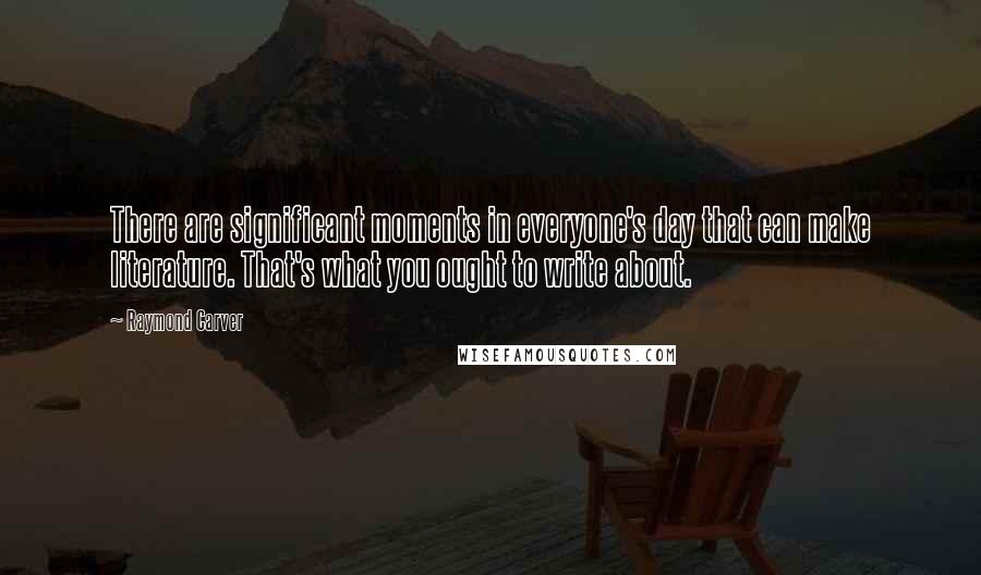 Raymond Carver Quotes: There are significant moments in everyone's day that can make literature. That's what you ought to write about.