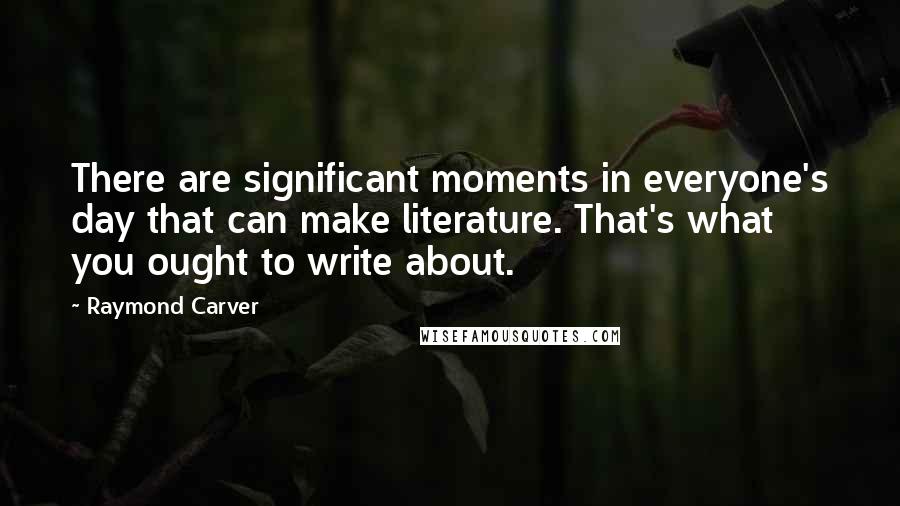 Raymond Carver Quotes: There are significant moments in everyone's day that can make literature. That's what you ought to write about.
