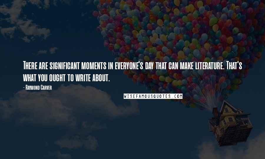 Raymond Carver Quotes: There are significant moments in everyone's day that can make literature. That's what you ought to write about.